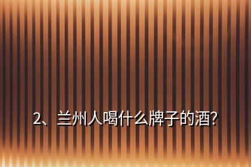 2、蘭州人喝什么牌子的酒？