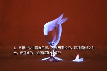 1、想存一些白酒自己喝，不是用來投資，哪種酒比較適合，便宜點的，如何保存比較好？