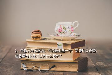 2、想自己在家釀酒，不過(guò)是小白一個(gè)，需要什么設(shè)備，或者沒(méi)有設(shè)備可以用什么替代？