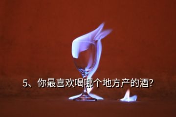 5、你最喜歡喝哪個(gè)地方產(chǎn)的酒？