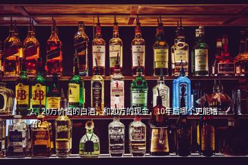 2、20萬價值的白酒，和20萬的現(xiàn)金，10年后哪個更能增值？