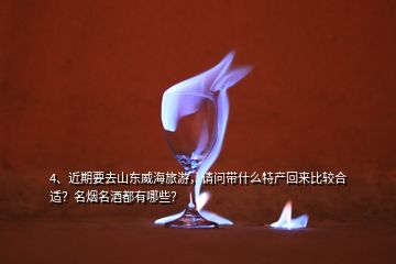 4、近期要去山東威海旅游，請(qǐng)問帶什么特產(chǎn)回來比較合適？名煙名酒都有哪些？