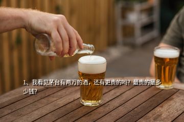 1、我看見茅臺有兩萬的酒，還有更貴的嗎？最貴的是多少錢？