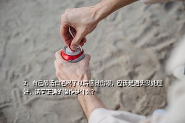 2、自己釀造白酒喝了以后感覺傷眼，應(yīng)該是酒頭沒處理好，請(qǐng)問正確的操作是什么？