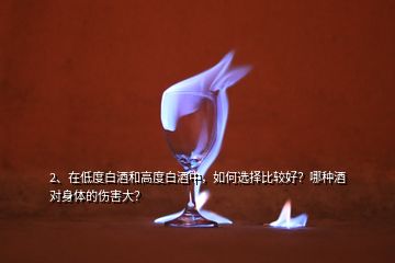 2、在低度白酒和高度白酒中，如何選擇比較好？哪種酒對身體的傷害大？