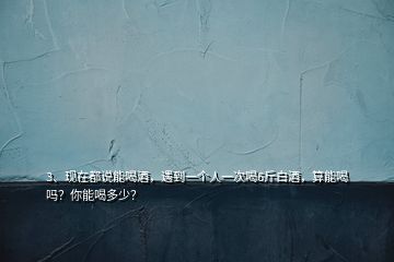 3、現(xiàn)在都說能喝酒，遇到一個人一次喝6斤白酒，算能喝嗎？你能喝多少？