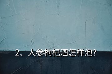 2、人參枸杞酒怎樣泡？