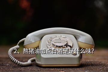 2、熬豬油加點(diǎn)白酒是是什么味？