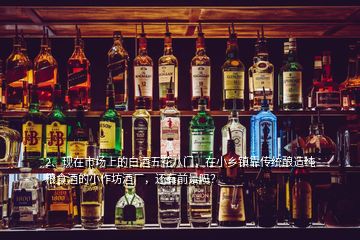 2、現(xiàn)在市場(chǎng)上的白酒五花八門，在小鄉(xiāng)鎮(zhèn)靠傳統(tǒng)釀造純糧食酒的小作坊酒廠，還有前景嗎？