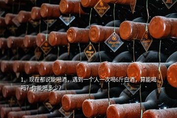 1、現(xiàn)在都說(shuō)能喝酒，遇到一個(gè)人一次喝6斤白酒，算能喝嗎？你能喝多少？