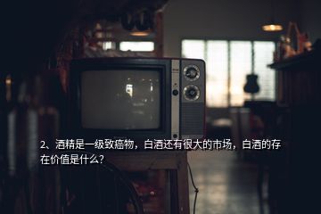 2、酒精是一級致癌物，白酒還有很大的市場，白酒的存在價值是什么？