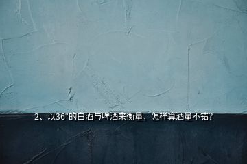 2、以36°的白酒與啤酒來衡量，怎樣算酒量不錯？