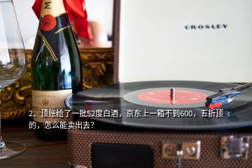 2、頂賬給了一批52度白酒，京東上一箱不到600，五折頂?shù)?，怎么能賣出去？