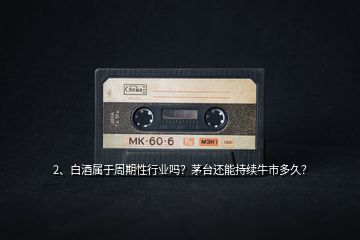 2、白酒屬于周期性行業(yè)嗎？茅臺還能持續(xù)牛市多久？