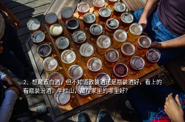 2、想藏點(diǎn)白酒，但不知道散裝酒還是瓶裝酒好，看上的有瓶裝汾酒，牛欄山，藏在家里的哪里好？