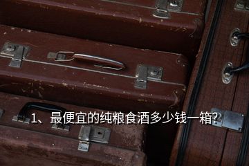 1、最便宜的純糧食酒多少錢一箱？