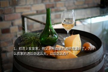 1、初次上女友家，他父親用自釀的酒把我灌醉了，為什么農(nóng)家的酒后勁這么大，以后怎么辦？