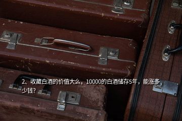 2、收藏白酒的價(jià)值大么，10000的白酒儲(chǔ)存5年，能漲多少錢(qián)？