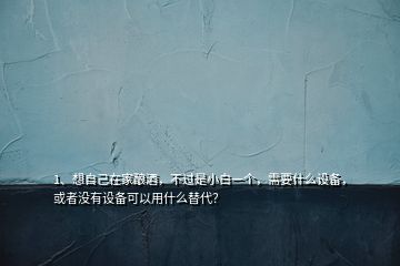 1、想自己在家釀酒，不過是小白一個，需要什么設(shè)備，或者沒有設(shè)備可以用什么替代？