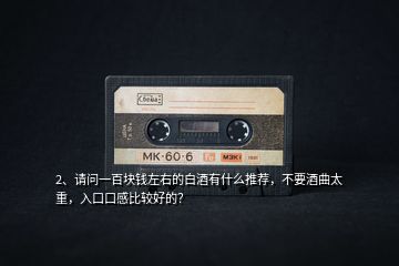 2、請(qǐng)問(wèn)一百塊錢左右的白酒有什么推薦，不要酒曲太重，入口口感比較好的？