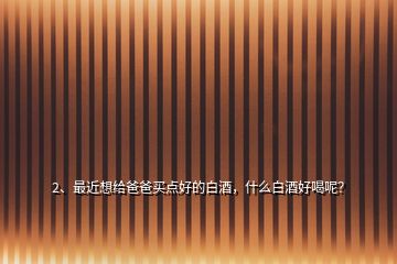 2、最近想給爸爸買(mǎi)點(diǎn)好的白酒，什么白酒好喝呢？