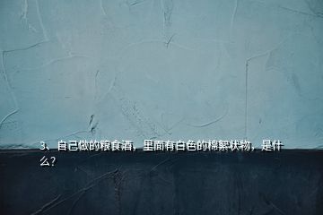 3、自己做的糧食酒，里面有白色的棉絮狀物，是什么？