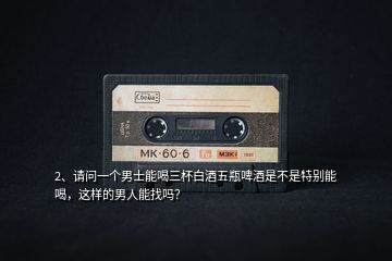 2、請問一個男士能喝三杯白酒五瓶啤酒是不是特別能喝，這樣的男人能找嗎？