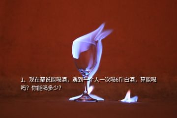 1、現(xiàn)在都說能喝酒，遇到一個人一次喝6斤白酒，算能喝嗎？你能喝多少？