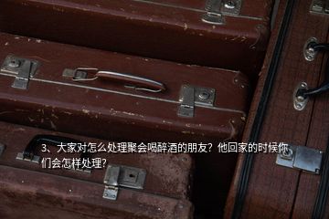3、大家對怎么處理聚會喝醉酒的朋友？他回家的時候你們會怎樣處理？