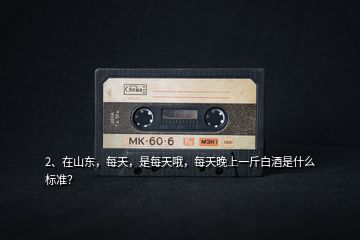 2、在山東，每天，是每天哦，每天晚上一斤白酒是什么標(biāo)準(zhǔn)？