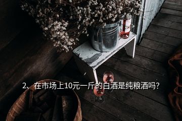 2、在市場上10元一斤的白酒是純糧酒嗎？