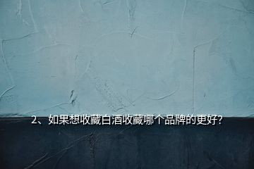 2、如果想收藏白酒收藏哪個品牌的更好？