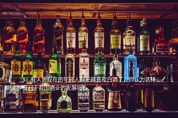 3、有人說現(xiàn)在的年輕人越來越喜歡白酒了，你認為這樣有利于我國酒業(yè)的發(fā)展嗎？