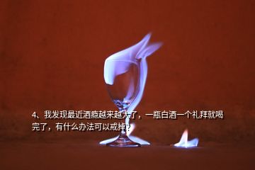 4、我發(fā)現(xiàn)最近酒癮越來越大了，一瓶白酒一個禮拜就喝完了，有什么辦法可以戒掉？