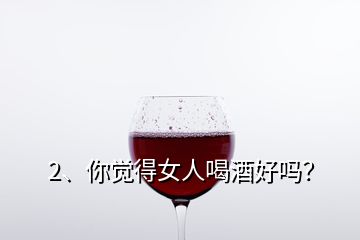 2、你覺得女人喝酒好嗎？