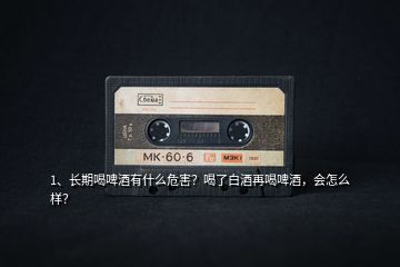 1、長期喝啤酒有什么危害？喝了白酒再喝啤酒，會怎么樣？