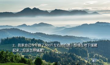 2、我家自己今年做了500斤左右的白酒，想埋在地下儲藏起來，應該怎樣儲藏？