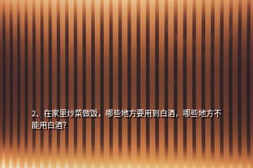 2、在家里炒菜做飯，哪些地方要用到白酒，哪些地方不能用白酒？