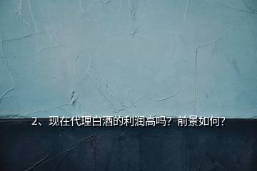 2、現(xiàn)在代理白酒的利潤高嗎？前景如何？