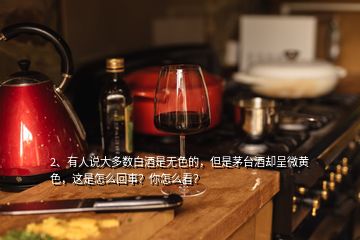 2、有人說(shuō)大多數(shù)白酒是無(wú)色的，但是茅臺(tái)酒卻呈微黃色，這是怎么回事？你怎么看？