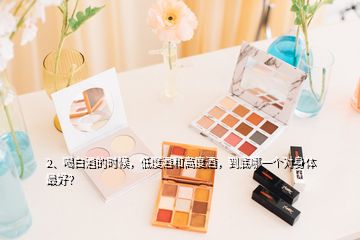 2、喝白酒的時(shí)候，低度酒和高度酒，到底哪一個(gè)對(duì)身體最好？