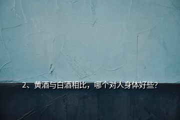 2、黃酒與白酒相比，哪個對人身體好些？