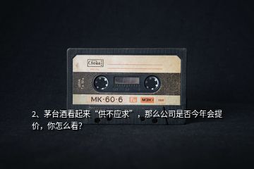 2、茅臺酒看起來“供不應(yīng)求”，那么公司是否今年會提價，你怎么看？