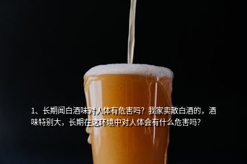 1、長(zhǎng)期聞白酒味對(duì)人體有危害嗎？我家賣(mài)散白酒的，酒味特別大，長(zhǎng)期在這環(huán)境中對(duì)人體會(huì)有什么危害嗎？