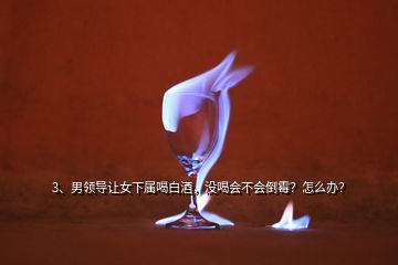 3、男領(lǐng)導(dǎo)讓女下屬喝白酒，沒喝會不會倒霉？怎么辦？