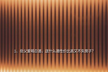 1、岳父愛喝白酒，送什么酒性價比高又不失面子？