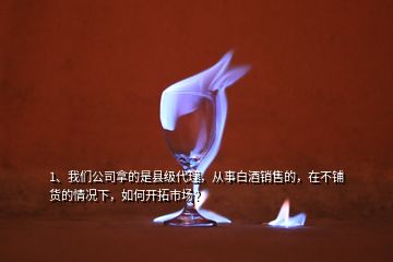 1、我們公司拿的是縣級(jí)代理，從事白酒銷(xiāo)售的，在不鋪貨的情況下，如何開(kāi)拓市場(chǎng)？