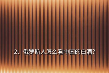 2、俄羅斯人怎么看中國(guó)的白酒？