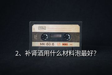 2、補腎酒用什么材料泡最好？