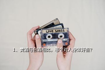 1、黃酒與白酒相比，哪個(gè)對(duì)人身體好些？